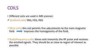 COILS
• Different coils are used in MR scanner:
 gradient coils: SSG, FEG, PEG
Shim coils: this coil permits fine adjustments to the main magnetic
field improves the homogeneity of the field.
Radiofrequency coils: these coils transmits the RF pulse and receives
the emitted signals. They should be as close to region of interest as
possible
 