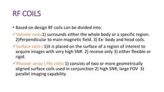 RF COILS
• Based on design RF coils can be divided into:
Volume coils:1) surrounds either the whole body or a specific region.
2)Perpendicular to main magnetic field. 3) Ex- body and head coils.
Surface coils : 1)it is placed on the surface of a region of interest to
acquire images with very high SNR 2) receive only 3) either flexible or
rigid.
Phased- array ( PA) coils: 1) consists of two or more geometrically
aligned surface coils used in conjunction 2) high SNR, large FOV 3)
parallel imaging capability
 