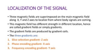 LOCALIZATION OF THE SIGNAL
• Three magnetic fields are superimposed on the main magnetic field
along X, Y and Z axes to localize from where body signals are coming.
• This magnetic field has different strength in different location, hence
are called gradient fields or simply gradients.
• The gradient fields are produced by gradient coils.
• The three gradients are:
1. Slice selection gradient- Z axis
2. Phase encoding gradient- X axis
3. Frequency encoding gradient- Y axis
 
