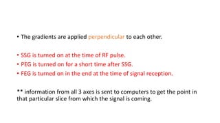 • The gradients are applied perpendicular to each other.
• SSG is turned on at the time of RF pulse.
• PEG is turned on for a short time after SSG.
• FEG is turned on in the end at the time of signal reception.
** information from all 3 axes is sent to computers to get the point in
that particular slice from which the signal is coming.
 