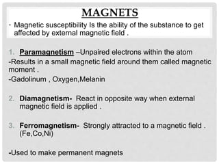 MAGNETS
• Magnetic susceptibility Is the ability of the substance to get
affected by external magnetic field .
1. Paramagnetism –Unpaired electrons within the atom
-Results in a small magnetic field around them called magnetic
moment .
-Gadolinum , Oxygen,Melanin
2. Diamagnetism- React in opposite way when external
magnetic field is applied .
3. Ferromagnetism- Strongly attracted to a magnetic field .
(Fe,Co,Ni)
-Used to make permanent magnets
 