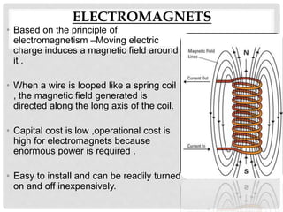 ELECTROMAGNETS
• Based on the principle of
electromagnetism –Moving electric
charge induces a magnetic field around
it .
• When a wire is looped like a spring coil
, the magnetic field generated is
directed along the long axis of the coil.
• Capital cost is low ,operational cost is
high for electromagnets because
enormous power is required .
• Easy to install and can be readily turned
on and off inexpensively.
 