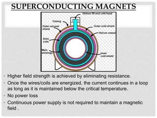 SUPERCONDUCTING MAGNETS
• Higher field strength is achieved by eliminating resistance.
• Once the wires/coils are energized, the current continues in a loop
as long as it is maintained below the critical temperature.
• No power loss
• Continuous power supply is not required to maintain a magnetic
field .
 