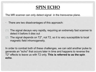 SPIN ECHO
The MR scanner can only detect signal in the transverse plane.
• There are two disadvantages of this approach:
(1) The signal decays very rapidly, requiring an extremely fast scanner to
detect it before it dies out
(2) The signal depends on T2*, not T2, so it is very susceptible to local
magnetic field inhomogeneity.
In order to combat both of these challenges, we can add another pulse to
generate an "echo" that occurs later in time and happens to reverse the
T2* effects to leave us with T2 only. This is referred to as the spin
echo.
 