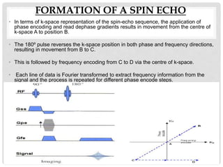 FORMATION OF A SPIN ECHO
• In terms of k-space representation of the spin-echo sequence, the application of
phase encoding and read dephase gradients results in movement from the centre of
k-space A to position B.
• The 180º pulse reverses the k-space position in both phase and frequency directions,
resulting in movement from B to C.
• This is followed by frequency encoding from C to D via the centre of k-space.
• Each line of data is Fourier transformed to extract frequency information from the
signal and the process is repeated for different phase encode steps.
 