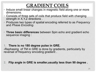 GRADIENT COILS
• Induce small linear changes in magnetic field along one or more
dimensions.
• Consists of three sets of coils that produce field with changing
strength in X,Y,Z directions .
• Produces two types of spatial encoding referred to as Frequency
and Phase Encoding.
• Three basic differences between Spin echo and gradient echo
sequence imaging :
1. There is no 180 degree pulse in GRE.
-Rephasing of TM in GRE is done by gradients, particularly by
reversal of frequency encoding gradient .
2. Flip angle in GRE is smaller,usually less than 90 degree .
21
 