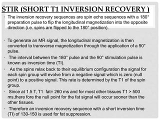 STIR (SHORT T1 INVERSION RECOVERY )
• The inversion recovery sequences are spin echo sequences with a 180°
preparation pulse to flip the longitudinal magnetization into the opposite
direction (i.e. spins are flipped to the 180° position).
• To generate an MR signal, the longitudinal magnetization is then
converted to transverse magnetization through the application of a 90°
pulse.
• The interval between the 180° pulse and the 90° stimulation pulse is
known as inversion time (TI).
• As the spins relax back to their equilibrium configuration the signal for
each spin group will evolve from a negative signal which is zero (null
point) to a positive signal. This rate is determined by the T1 of the spin
group.
• Since at 1.5 T, T1 fat= 260 ms and for most other tissues T1 > 500
ms,there fore the null point for the fat signal will occur sooner than the
other tissues.
• Therefore an inversion recovery sequence with a short inversion time
(TI) of 130-150 is used for fat suppression.
 