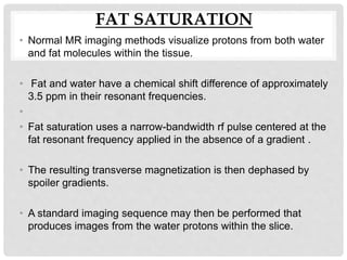 FAT SATURATION
• Normal MR imaging methods visualize protons from both water
and fat molecules within the tissue.
• Fat and water have a chemical shift difference of approximately
3.5 ppm in their resonant frequencies.
•
• Fat saturation uses a narrow-bandwidth rf pulse centered at the
fat resonant frequency applied in the absence of a gradient .
• The resulting transverse magnetization is then dephased by
spoiler gradients.
• A standard imaging sequence may then be performed that
produces images from the water protons within the slice.
 