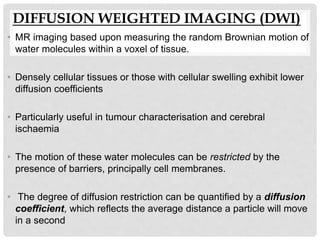 DIFFUSION WEIGHTED IMAGING (DWI)
• MR imaging based upon measuring the random Brownian motion of
water molecules within a voxel of tissue.
• Densely cellular tissues or those with cellular swelling exhibit lower
diffusion coefficients
• Particularly useful in tumour characterisation and cerebral
ischaemia
• The motion of these water molecules can be restricted by the
presence of barriers, principally cell membranes.
• The degree of diffusion restriction can be quantified by a diffusion
coefficient, which reflects the average distance a particle will move
in a second
 