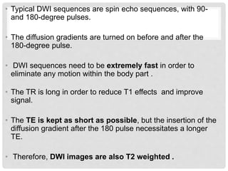 • Typical DWI sequences are spin echo sequences, with 90-
and 180-degree pulses.
• The diffusion gradients are turned on before and after the
180-degree pulse.
• DWI sequences need to be extremely fast in order to
eliminate any motion within the body part .
• The TR is long in order to reduce T1 effects and improve
signal.
• The TE is kept as short as possible, but the insertion of the
diffusion gradient after the 180 pulse necessitates a longer
TE.
• Therefore, DWI images are also T2 weighted .
 