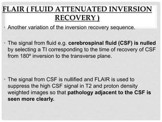 FLAIR ( FLUID ATTENUATED INVERSION
RECOVERY )
• Another variation of the inversion recovery sequence.
• The signal from fluid e.g. cerebrospinal fluid (CSF) is nulled
by selecting a TI corresponding to the time of recovery of CSF
from 180º inversion to the transverse plane.
• The signal from CSF is nullified and FLAIR is used to
suppress the high CSF signal in T2 and proton density
weighted images so that pathology adjacent to the CSF is
seen more clearly.
 