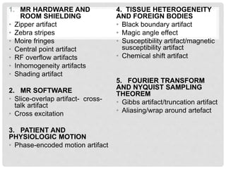1. MR HARDWARE AND
ROOM SHIELDING
• Zipper artifact
• Zebra stripes
• Moire fringes
• Central point artifact
• RF overflow artifacts
• Inhomogeneity artifacts
• Shading artifact
2. MR SOFTWARE
• Slice-overlap artifact- cross-
talk artifact
• Cross excitation
3. PATIENT AND
PHYSIOLOGIC MOTION
• Phase-encoded motion artifact
4. TISSUE HETEROGENEITY
AND FOREIGN BODIES
• Black boundary artifact
• Magic angle effect
• Susceptibility artifact/magnetic
susceptibility artifact
• Chemical shift artifact
5. FOURIER TRANSFORM
AND NYQUIST SAMPLING
THEOREM
• Gibbs artifact/truncation artifact
• Aliasing/wrap around artefact
 