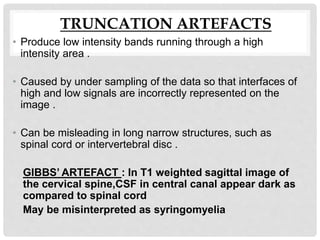 TRUNCATION ARTEFACTS
• Produce low intensity bands running through a high
intensity area .
• Caused by under sampling of the data so that interfaces of
high and low signals are incorrectly represented on the
image .
• Can be misleading in long narrow structures, such as
spinal cord or intervertebral disc .
GIBBS’ ARTEFACT : In T1 weighted sagittal image of
the cervical spine,CSF in central canal appear dark as
compared to spinal cord
May be misinterpreted as syringomyelia
 