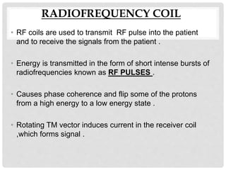 RADIOFREQUENCY COIL
• RF coils are used to transmit RF pulse into the patient
and to receive the signals from the patient .
• Energy is transmitted in the form of short intense bursts of
radiofrequencies known as RF PULSES .
• Causes phase coherence and flip some of the protons
from a high energy to a low energy state .
• Rotating TM vector induces current in the receiver coil
,which forms signal .
 