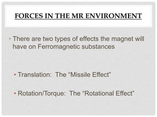 FORCES IN THE MR ENVIRONMENT
• There are two types of effects the magnet will
have on Ferromagnetic substances
• Translation: The “Missile Effect”
• Rotation/Torque: The “Rotational Effect”
 