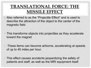 TRANSLATIONAL FORCE: THE
MISSILE EFFECT
• Also referred to as the “Projectile Effect” and is used to
describe the attraction of the object to the center of the
magnetic field
• This transforms objects into projectiles as they accelerate
toward the magnet
• These items can become airborne, accelerating at speeds
of up to 40 miles per hour.
• This effect causes accidents jeopardizing the safety of
patients and staff, as well as the MRI equipment itself.
 