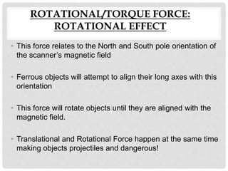 ROTATIONAL/TORQUE FORCE:
ROTATIONAL EFFECT
• This force relates to the North and South pole orientation of
the scanner’s magnetic field
• Ferrous objects will attempt to align their long axes with this
orientation
• This force will rotate objects until they are aligned with the
magnetic field.
• Translational and Rotational Force happen at the same time
making objects projectiles and dangerous!
 