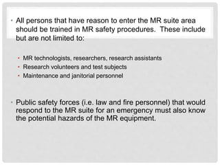 • All persons that have reason to enter the MR suite area
should be trained in MR safety procedures. These include
but are not limited to:
• MR technologists, researchers, research assistants
• Research volunteers and test subjects
• Maintenance and janitorial personnel
• Public safety forces (i.e. law and fire personnel) that would
respond to the MR suite for an emergency must also know
the potential hazards of the MR equipment.
 