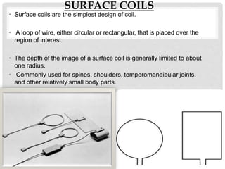 SURFACE COILS
• Surface coils are the simplest design of coil.
• A loop of wire, either circular or rectangular, that is placed over the
region of interest
• The depth of the image of a surface coil is generally limited to about
one radius.
• Commonly used for spines, shoulders, temporomandibular joints,
and other relatively small body parts.
 