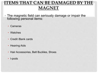 ITEMS THAT CAN BE DAMAGED BY THE
MAGNET
• The magnetic field can seriously damage or impair the
following personal items:
• Cameras
• Watches
• Credit /Bank cards
• Hearing Aids
• Hair Accessories, Belt Buckles, Shoes
• I-pods
 
