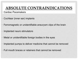 ABSOLUTE CONTRAINDICATIONS
• Cardiac Pacemakers
• Cochlear (inner ear) implants
• Ferromagnetic or unidentifiable aneurysm clips of the brain
• Implanted neuro stimulators
• Metal or unidentifiable foreign bodies in the eyes
• Implanted pumps to deliver medicine that cannot be removed
• Full mouth braces or retainers that cannot be removed
 