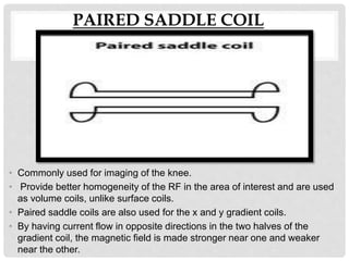PAIRED SADDLE COIL
• Commonly used for imaging of the knee.
• Provide better homogeneity of the RF in the area of interest and are used
as volume coils, unlike surface coils.
• Paired saddle coils are also used for the x and y gradient coils.
• By having current flow in opposite directions in the two halves of the
gradient coil, the magnetic field is made stronger near one and weaker
near the other.
 