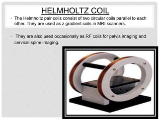 • The Helmholtz pair coils consist of two circular coils parallel to each
other. They are used as z gradient coils in MRI scanners.
• They are also used occasionally as RF coils for pelvis imaging and
cervical spine imaging.
HELMHOLTZ COIL
 