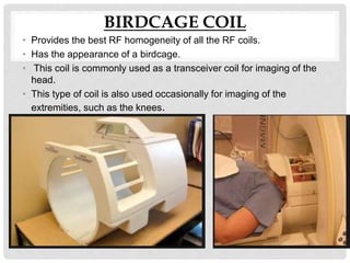 BIRDCAGE COIL
• Provides the best RF homogeneity of all the RF coils.
• Has the appearance of a birdcage.
• This coil is commonly used as a transceiver coil for imaging of the
head.
• This type of coil is also used occasionally for imaging of the
extremities, such as the knees.
 