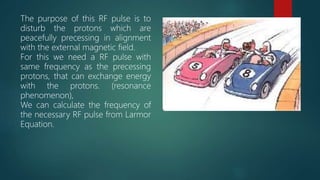 25
The purpose of this RF pulse is to
disturb the protons which are
peacefully precessing in alignment
with the external magnetic field.
For this we need a RF pulse with
same frequency as the precessing
protons, that can exchange energy
with the protons. (resonance
phenomenon),
We can calculate the frequency of
the necessary RF pulse from Larmor
Equation.
 