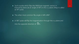  Such a pulse which flips the NMV(net magnetic vector) in
transverse plane (at an angle of 90°) in the x-y plane (Mxy) is called
as 90° pulse.
 The other most common flip angle in MR is180°.
 A 180° pulse will flip the magnetization through the x-y plane and
into the opposite direction of B0.
28
 