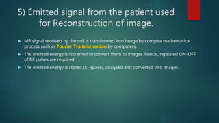 5) Emitted signal from the patient used
for Reconstruction of image.
 MR signal received by the coil is transformed into image by complex mathematical
process such as Fourier Transformation by computers.
 The emitted energy is too small to convert them to images. hence., repeated ON-OFF
of RF pulses are required.
 The emitted energy is stored (K- space), analysed and converted into images.
 