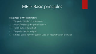 MRI:- Basic principles
Basic steps of MR examination
1. The patient is placed in a magnet
2. A radiofrequency (Rf) pulse is sent in
3. The Rf pulse is turned off
4. The patient emits a signal
5. Emitted signal from the patient used for Reconstruction of image.
 