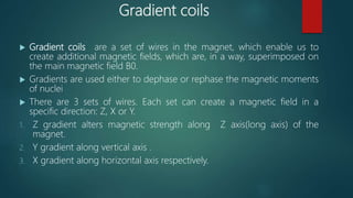 Gradient coils
 Gradient coils are a set of wires in the magnet, which enable us to
create additional magnetic fields, which are, in a way, superimposed on
the main magnetic field B0.
 Gradients are used either to dephase or rephase the magnetic moments
of nuclei
 There are 3 sets of wires. Each set can create a magnetic field in a
specific direction: Z, X or Y.
1. Z gradient alters magnetic strength along Z axis(long axis) of the
magnet.
2. Y gradient along vertical axis .
3. X gradient along horizontal axis respectively.
 