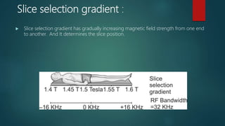 Slice selection gradient :
 Slice selection gradient has gradually increasing magnetic field strength from one end
to another. And It determines the slice position.
 