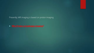 Presently, MR imaging is based on proton imaging
 Why Proton or hydrogen imaging?
 