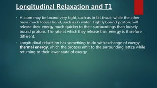 Longitudinal Relaxation and T1
• H atom may be bound very tight, such as in fat tissue, while the other
has a much looser bond, such as in water. Tightly bound protons will
release their energy much quicker to their surroundings than loosely
bound protons. The rate at which they release their energy is therefore
different.
• Longitudinal relaxation has something to do with exchange of energy,
thermal energy, which the protons emit to the surrounding lattice while
returning to their lower state of energy
 