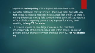T2 depends on inhomogeneity of local magnetic fields within the tissues.
 As water molecules moves very fast , their mag fields fluctuate very
fast. These fluctuating magnetic fields cancel each other . So there is
no big differences in mag field strength inside such a tissue. Because
of lack of inhomogeneity protons stay in phase for a long time
resulting in long T2 for water.
 If tissue is impure or have large molecules , this maintains
inhomogeneity of the intrinsic mag field within tissue , as a result
protons go out of phase very fast and have short T2. Fat has shorter
T2.
 