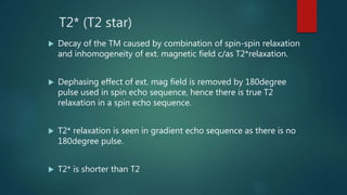 T2* (T2 star)
 Decay of the TM caused by combination of spin-spin relaxation
and inhomogeneity of ext. magnetic field c/as T2*relaxation.
 Dephasing effect of ext. mag field is removed by 180degree
pulse used in spin echo sequence, hence there is true T2
relaxation in a spin echo sequence.
 T2* relaxation is seen in gradient echo sequence as there is no
180degree pulse.
 T2* is shorter than T2
 