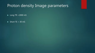 Proton density Image parameters
 Long TR >2000 mS
 Short TE < 30 mS
 