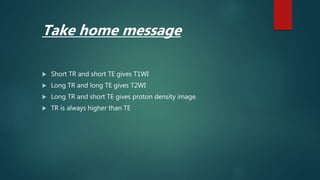  Short TR and short TE gives T1WI
 Long TR and long TE gives T2WI
 Long TR and short TE gives proton density image.
 TR is always higher than TE
Take home message
 