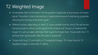 T2 Weighted Image
 Immediately after its formation TM has greatest magnitude and produces strongest
signal. Thereafter it starts decreasing in magnitude because of dephasing, gradually
reducing the intensity of received signal.
 Different tissues, depending on their T2, have variable time for which TM will remain
strong enough to induce useful signal in the receiver coil. Tissues or material with
longer T2, such as water, will retain their signal for longer time. Tissues with short T2
will lose their signal earlier after RF pulse is turned off.
 Tissues with long T2 are bright on T2-weighted images. TR is kept long for T2-
weigthed images to eliminate T1 effects.
 