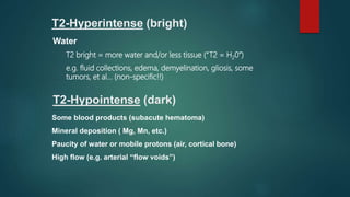 T2-Hyperintense (bright)
Water
T2 bright = more water and/or less tissue (“T2 = H20”)
e.g. fluid collections, edema, demyelination, gliosis, some
tumors, et al… (non-specific!!)
T2-Hypointense (dark)
Some blood products (subacute hematoma)
Mineral deposition ( Mg, Mn, etc.)
Paucity of water or mobile protons (air, cortical bone)
High flow (e.g. arterial “flow voids”)
 