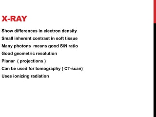 X-RAY
Show differences in electron density
Small inherent contrast in soft tissue
Many photons means good S/N ratio
Good geometric resolution
Planar ( projections )
Can be used for tomography ( CT-scan)
Uses ionizing radiation
 