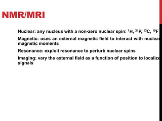 NMR/MRI
Nuclear: any nucleus with a non-zero nuclear spin: 1H, 31P, 13C, 19F
Magnetic: uses an external magnetic field to interact with nuclear
magnetic moments
Resonance: exploit resonance to perturb nuclear spins
Imaging: vary the external field as a function of position to localize
signals
 