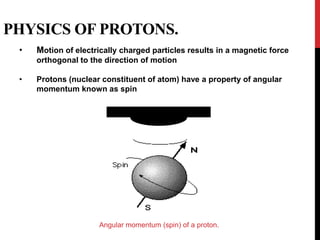 PHYSICS OF PROTONS.
• Motion of electrically charged particles results in a magnetic force
orthogonal to the direction of motion
• Protons (nuclear constituent of atom) have a property of angular
momentum known as spin
Angular momentum (spin) of a proton.
 