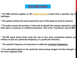 * The MRI machine applies an RF (radio frequency) pulse that is specific only to
hydrogen.
* The system directs the pulse toward the area of the body we want to examine.
* The pulse causes the protons in that area to absorb the energy required to make
them spin, or precess, in a different direction. This is the "resonance" part of MRI.
* The RF pulse forces them (only the one or two extra unmatched protons per
million) to spin at a particular frequency, in a particular direction.
* The specific frequency of resonance is called the Larmour frequency.
* It is calculated based on the particular tissue being imaged and the strength of
the main magnetic field.
How MRI Works
 