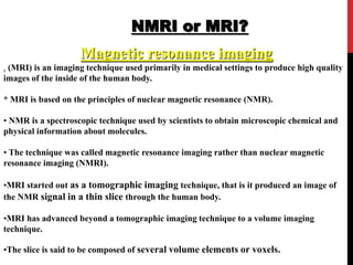 NMRI or MRI?
Magnetic resonance imaging
. (MRI) is an imaging technique used primarily in medical settings to produce high quality
images of the inside of the human body.
* MRI is based on the principles of nuclear magnetic resonance (NMR).
• NMR is a spectroscopic technique used by scientists to obtain microscopic chemical and
physical information about molecules.
• The technique was called magnetic resonance imaging rather than nuclear magnetic
resonance imaging (NMRI).
•MRI started out as a tomographic imaging technique, that is it produced an image of
the NMR signal in a thin slice through the human body.
•MRI has advanced beyond a tomographic imaging technique to a volume imaging
technique.
•The slice is said to be composed of several volume elements or voxels.
 