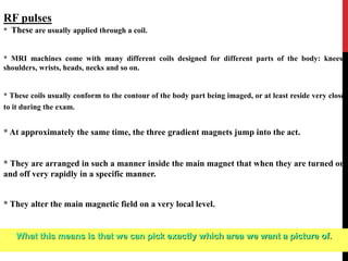 RF pulses
* These are usually applied through a coil.
* MRI machines come with many different coils designed for different parts of the body: knees,
shoulders, wrists, heads, necks and so on.
* These coils usually conform to the contour of the body part being imaged, or at least reside very close
to it during the exam.
* At approximately the same time, the three gradient magnets jump into the act.
* They are arranged in such a manner inside the main magnet that when they are turned on
and off very rapidly in a specific manner.
* They alter the main magnetic field on a very local level.
What this means is that we can pick exactly which area we want a picture of.
 