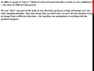 In MRI we speak of "slices." Think of a loaf of bread with slices as thin as a few millimeters
-- the slices in MRI are that precise.
We can "slice" any part of the body in any direction, giving us a huge advantage over any
other imaging modality. That also means that you don't have to move for the machine to get
an image from a different direction -- the machine can manipulate everything with the
gradient magnets.
 