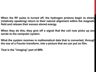 When the RF pulse is turned off, the hydrogen protons begin to slowly
(relatively speaking) return to their natural alignment within the magnetic
field and release their excess stored energy.
When they do this, they give off a signal that the coil now picks up and
sends to the computer system.
What the system receives is mathematical data that is converted, through
the use of a Fourier transform, into a picture that we can put on film.
That is the "imaging" part of MRI.
 